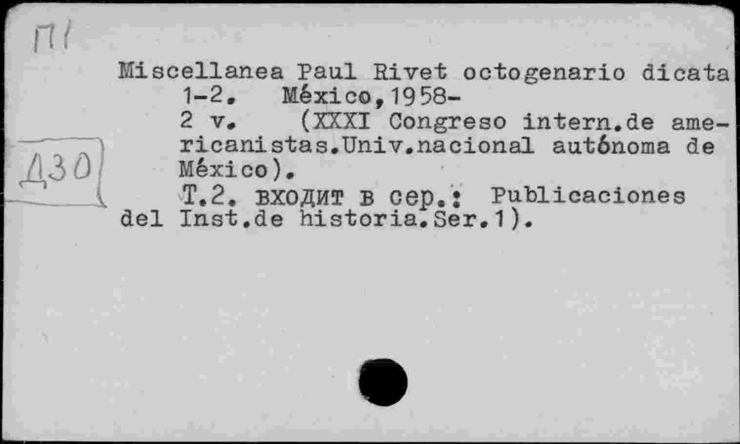 ﻿Miscellanea Paul Rivet octogenario dicata 1-2. México,1958-
2 V. (XXXI Congreso intern.de ame-ricanistas.Univ.nacional autônoma de México).
Т.2. ВХОДИТ B cep.: Publicaciones del Inst.de historia. Ser.1).